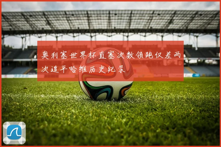 奥利塞世界杯直塞次数领跑仅差两次追平哈维历史纪录