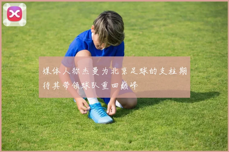 媒体人称杰曼为北京足球的支柱期待其带领球队重回巅峰