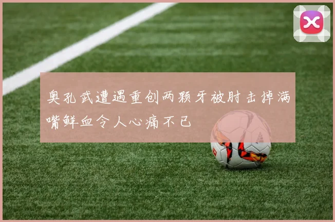 奥孔武遭遇重创两颗牙被肘击掉满嘴鲜血令人心痛不已