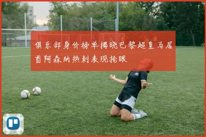 俱乐部身价榜单揭晓巴黎超皇马居首阿森纳热刺表现抢眼