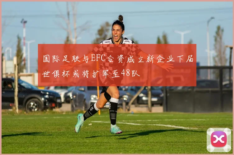 国际足联与EFC合资成立新企业下届世俱杯或将扩军至48队