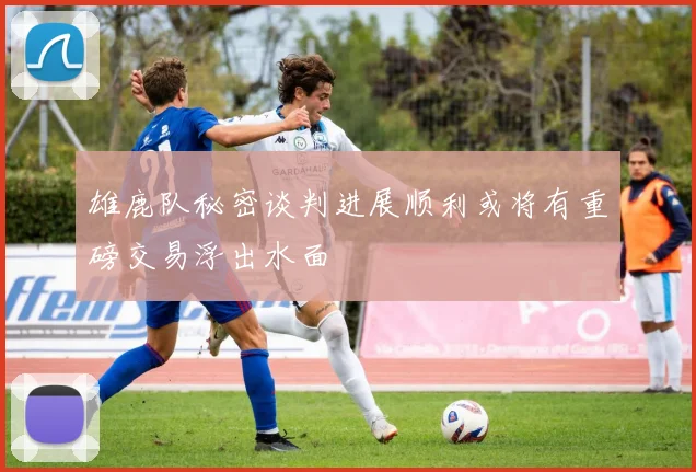 雄鹿队秘密谈判进展顺利或将有重磅交易浮出水面