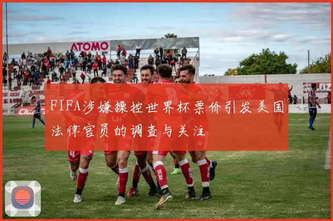 FIFA涉嫌操控世界杯票价引发美国法律官员的调查与关注