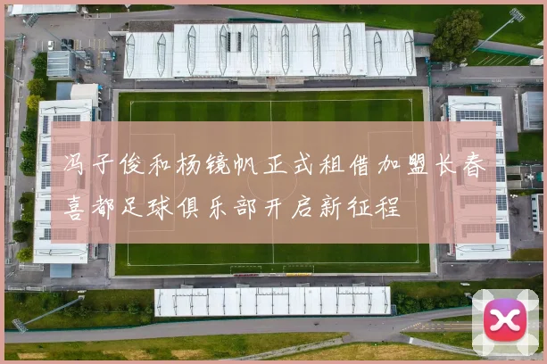 冯子俊和杨镜帆正式租借加盟长春喜都足球俱乐部开启新征程