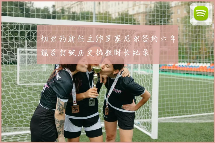 切尔西新任主帅罗塞尼尔签约六年能否打破历史执教时长纪录