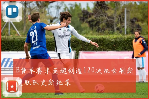 B费单赛季英超创造120次机会刷新曼联队史新纪录