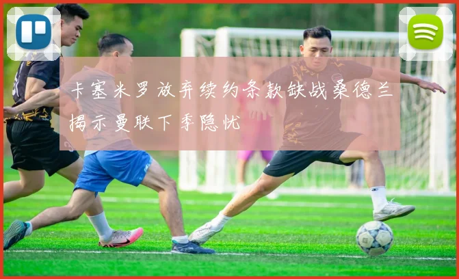卡塞米罗放弃续约条款缺战桑德兰揭示曼联下季隐忧