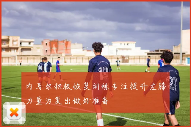 内马尔积极恢复训练专注提升左膝力量为复出做好准备