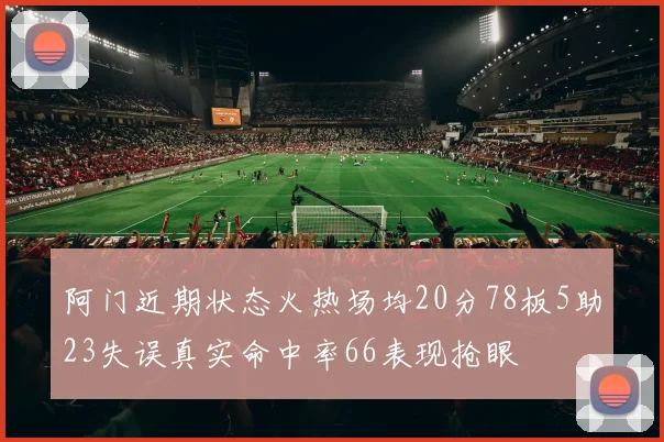 阿门近期状态火热场均20分78板5助23失误真实命中率66表现抢眼