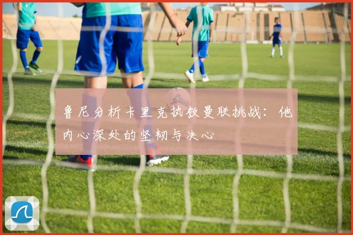 鲁尼分析卡里克执教曼联挑战：他内心深处的坚韧与决心