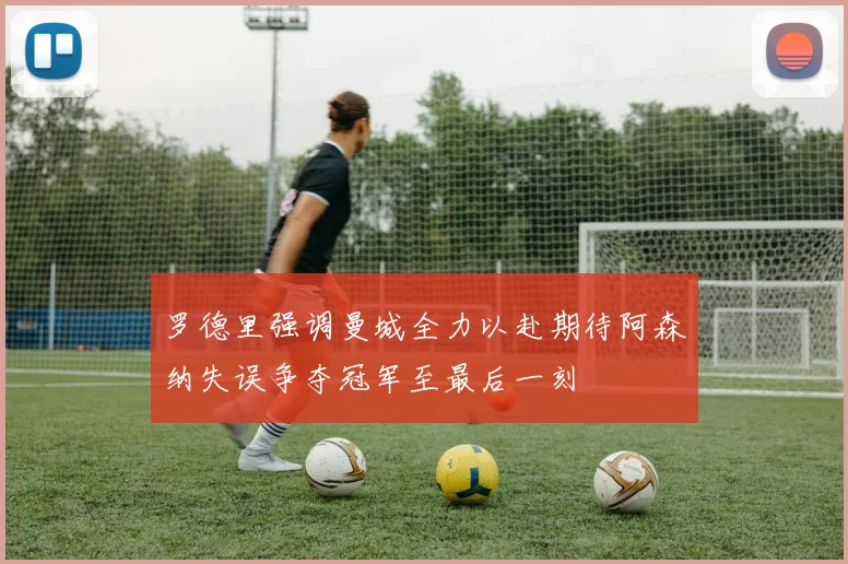 罗德里强调曼城全力以赴期待阿森纳失误争夺冠军至最后一刻