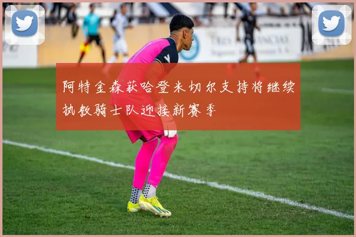 阿特金森获哈登米切尔支持将继续执教骑士队迎接新赛季